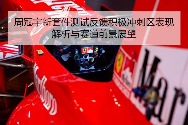 周冠宇新套件测试反馈积极冲刺区表现解析与赛道前景展望